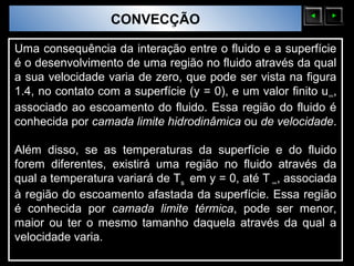 Sólidos Moleculares
                        CONVECÇÃO

Uma consequência da interação entre o fluido e a superfície
é o desenvolvimento de uma região no fluido através da qual
a sua velocidade varia de zero, que pode ser vista na figura
1.4, no contato com a superfície (y = 0), e um valor finito u ∞,
associado ao escoamento do fluido. Essa região do fluido é
conhecida por camada limite hidrodinâmica ou de velocidade.

Além disso, se as temperaturas da superfície e do fluido
forem diferentes, existirá uma região no fluido através da
qual a temperatura variará de Ts em y = 0, até T ∞, associada
à região do escoamento afastada da superfície. Essa região
é conhecida por camada limite térmica, pode ser menor,
maior ou ter o mesmo tamanho daquela através da qual a
velocidade varia.
 