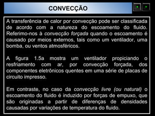 Sólidos Moleculares
                        CONVECÇÃO

A transferência de calor por convecção pode ser classificada
de acordo com a natureza do escoamento do fluido.
Referimo-nos à convecção forçada quando o escoamento é
causado por meios externos, tais como um ventilador, uma
bomba, ou ventos atmosféricos.

A figura 1.5a mostra um ventilador propiciando o
resfriamento com ar, por convecção forçada, dos
componentes eletrônicos quentes em uma série de placas de
circuito impresso.

Em contraste, no caso da convecção livre (ou natural) o
escoamento do fluido é induzido por forças de empuxo, que
são originadas a partir de diferenças de densidades
causadas por variações de temperatura do fluido.
 