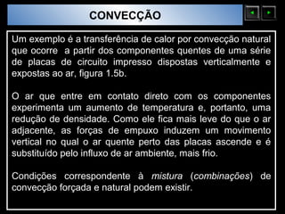Sólidos Moleculares
                        CONVECÇÃO

Um exemplo é a transferência de calor por convecção natural
que ocorre a partir dos componentes quentes de uma série
de placas de circuito impresso dispostas verticalmente e
expostas ao ar, figura 1.5b.

O ar que entre em contato direto com os componentes
experimenta um aumento de temperatura e, portanto, uma
redução de densidade. Como ele fica mais leve do que o ar
adjacente, as forças de empuxo induzem um movimento
vertical no qual o ar quente perto das placas ascende e é
substituído pelo influxo de ar ambiente, mais frio.

Condições correspondente à mistura (combinações) de
convecção forçada e natural podem existir.
 