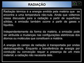 Sólidos Moleculares
                        RADIAÇÃO

Radiação térmica é a energia emitida pela matéria que se
encontra a uma temperatura não-nula. Ainda que voltemos
nossa discussão para a radiação a partir de superfícies
sólidas, a emissão também ocorre a partir de gases e
líquidos.

Independentemente da forma da matéria, a emissão pode
ser atribuída a mudanças nas configurações eletrônicas dos
átomos ou moléculas que constituem a matéria.

A energia do campo de radiação é transportada por ondas
eletromagnética. Enquanto a transferência de energia por
condução ou convecção requer a presença de um meio
material, a radiação não necessita dele.
 