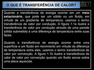 O QUE É TRANSFERÊNCIA DE CALOR?
 Sólidos Moleculares

Quando a transferência de energia ocorrer em um meio
estacionário, que pode ser um sólido ou um fluido, em
virtude de um gradiente de temperatura, usamos o termo
transferência de calor por condução. A figura 1.1a ilustra a
transferência de calor por condução através de uma parede
sólida submetida à uma diferença de temperatura entre suas
faces.                        ∇




Quando a transferência de energia ocorrer entre uma
superfície e um fluido em movimento em virtude da diferença
de temperatura entre eles, usamos o termo transferência de
calor por convecção. A figura 1.1b ilustra a transferência de
calor de calor por convecção quando um fluido escoa sobre
uma placa aquecida.
 