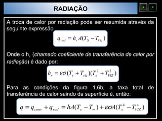 Sólidos Moleculares
                          RADIAÇÃO

A troca de calor por radiação pode ser resumida através da
seguinte expressão
                            q rad = hr A(TS − TViz )

Onde o hr (chamado coeficiente de transferência de calor por
radiação) é dado por:

                        hr = εσ (Ts + Tviz )(Ts2 + TVIZ )
                                                     2



Para as condições da figura 1.6b, a taxa total de
transferência de calor saindo da superfície é, então:

      q = q conv + q rad = hA(Ts − T∞ ) + εσA(Ts4 − TVIZ )
                                                      4
 