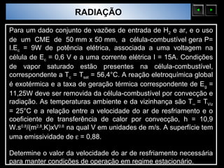 Sólidos Moleculares
                        RADIAÇÃO
Para um dado conjunto de vazões de entrada de H2 e ar, e o uso
de um CME de 50 mm x 50 mm, a célula-combustível gera P=
I.Ec = 9W de potência elétrica, associada a uma voltagem na
célula de Ec = 0,6 V e a uma corrente elétrica I = 15A. Condições
de vapor saturado estão presentes na célula-combustível,
correspondente a Tc = Tsat = 56,4°C. A reação eletroquímica global
é exotérmica e a taxa de geração térmica correspondente de Eg =
11,25W deve ser removida da célula-combustível por convecção e
radiação. As temperaturas ambiente e da vizinhança são T∞ = TViz
= 25°C e a relação entre a velocidade do ar de resfriamento e o
coeficiente de transferência de calor por convecção, h = 10,9
W.s0.8/(m2,8.K)xV0.8 na qual V em unidades de m/s. A superfície tem
uma emissividade de ε = 0,88.

Determine o valor da velocidade do ar de resfriamento necessária
para manter condições de operação em regime estacionário.
 