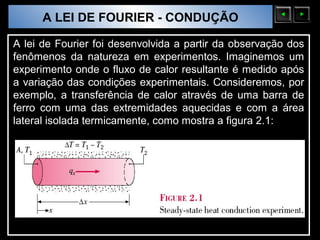 A LEI DE FOURIER - CONDUÇÃO
  Sólidos Moleculares

A lei de Fourier foi desenvolvida a partir da observação dos
fenômenos da natureza em experimentos. Imaginemos um
experimento onde o fluxo de calor resultante é medido após
a variação das condições experimentais. Consideremos, por
exemplo, a transferência de calor através de uma barra de
ferro com uma das extremidades aquecidas e com a área
lateral isolada termicamente, como mostra a figura 2.1:
 