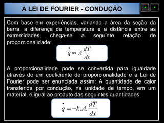 A LEI DE FOURIER - CONDUÇÃO
  Sólidos Moleculares

Com base em experiências, variando a área da seção da
barra, a diferença de temperatura e a distância entre as
extremidades,    chega-se   a    seguinte   relação   de
proporcionalidade:
                            •    dT
                            q∝ A
                                 dx
A proporcionalidade pode se convertida para igualdade
através de um coeficiente de proporcionalidade e a Lei de
Fourier pode ser enunciada assim: A quantidade de calor
transferida por condução, na unidade de tempo, em um
material, é igual ao produto das seguintes quantidades:
                        •           dT
                        q = −k . A.
                                    dx
 