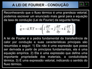 A LEI DE FOURIER - CONDUÇÃO
  Sólidos Moleculares

Reconhecendo que o fluxo térmico é uma grandeza vetorial,
podemos escrever um enunciado mais geral para a equação
da taxa de condução (Lei de Fourier) da seguinte forma:
               •                  ∂T  ∂T  ∂T 
               q = −k .∇T = − k  i
                                 ∂x + j ∂y + k ∂z .
                                                   
                                                  
A lei de Fourier é a pedra fundamental da transferência de
calor por condução e suas características principais são
resumidas a seguir: 1) Ela não é uma expressão que possa
ser derivada a partir de princípios fundamentais, ela é uma
equação empírica. 2) Ela é uma expressão que define uma
importante propriedade dos materiais, a condutividade
térmica. 3) É uma expressão vetorial, indicando o sentido do
fluxo térmico.
 