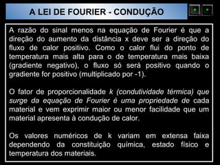 A LEI DE FOURIER - CONDUÇÃO
  Sólidos Moleculares

A razão do sinal menos na equação de Fourier é que a
direção do aumento da distância x deve ser a direção do
fluxo de calor positivo. Como o calor flui do ponto de
temperatura mais alta para o de temperatura mais baixa
(gradiente negativo), o fluxo só será positivo quando o
gradiente for positivo (multiplicado por -1).

O fator de proporcionalidade k (condutividade térmica) que
surge da equação de Fourier é uma propriedade de cada
material e vem exprimir maior ou menor facilidade que um
material apresenta à condução de calor.

Os valores numéricos de k variam em extensa faixa
dependendo da constituição química, estado físico e
temperatura dos materiais.
 