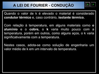 A LEI DE FOURIER - CONDUÇÃO
  Sólidos Moleculares

Quando o valor de k é elevado o material é considerado
condutor térmico e, caso contrário, isolante térmico.

Com relação à temperatura, em alguns materiais como o
alumínio e o cobre, o k varia muito pouco com a
temperatura, porém em outros, como alguns aços, o k varia
significativamente com a temperatura.

Nestes casos, adota-se como solução de engenharia um
valor médio de k em um intervalo de temperatura.
 
