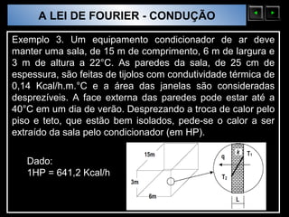 A LEI DE FOURIER - CONDUÇÃO
  Sólidos Moleculares

Exemplo 3. Um equipamento condicionador de ar deve
manter uma sala, de 15 m de comprimento, 6 m de largura e
3 m de altura a 22°C. As paredes da sala, de 25 cm de
espessura, são feitas de tijolos com condutividade térmica de
0,14 Kcal/h.m.°C e a área das janelas são consideradas
desprezíveis. A face externa das paredes pode estar até a
40°C em um dia de verão. Desprezando a troca de calor pelo
piso e teto, que estão bem isolados, pede-se o calor a ser
extraído da sala pelo condicionador (em HP).

   Dado:
   1HP = 641,2 Kcal/h
 