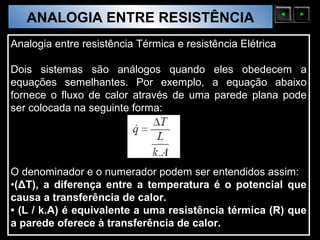 ANALOGIA ENTRE RESISTÊNCIA
  Sólidos Moleculares

Analogia entre resistência Térmica e resistência Elétrica

Dois sistemas são análogos quando eles obedecem a
equações semelhantes. Por exemplo, a equação abaixo
fornece o fluxo de calor através de uma parede plana pode
ser colocada na seguinte forma:




O denominador e o numerador podem ser entendidos assim:
•(ΔT), a diferença entre a temperatura é o potencial que
causa a transferência de calor.
• (L / k.A) é equivalente a uma resistência térmica (R) que
a parede oferece à transferência de calor.
 