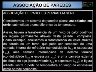 ASSOCIAÇÃO DE PAREDES
  Sólidos Moleculares

ASSOCIAÇÃO DE PAREDES PLANAS EM SÉRIE

Consideremos um sistema de paredes planas associadas em
série, submetidas a uma diferença de temperatura.

Assim, haverá a transferência de um fluxo de calor contínuo
no regime permanente através desta parede composta.
Como exemplo, analisemos a transferência de calor através
da parede de um forno, que pode ser composta de uma
camada interna de refratário (condutividade k1.A e espessura
L1.A), uma camada intermediária de isolante térmico
(condutividade k2.B e espessura L2.B) e uma camada externa
de chapa de aço (condutividade k3.C e espessura L3.C). A figura
adiante ilustra o perfil de temperatura ao longo da espessura
desta parede composta:
 