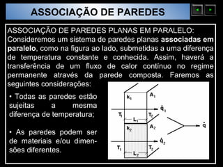 ASSOCIAÇÃO DE PAREDES
  Sólidos Moleculares

ASSOCIAÇÃO DE PAREDES PLANAS EM PARALELO:
Consideremos um sistema de paredes planas associadas em
paralelo, como na figura ao lado, submetidas a uma diferença
de temperatura constante e conhecida. Assim, haverá a
transferência de um fluxo de calor contínuo no regime
permanente através da parede composta. Faremos as
seguintes considerações:
• Todas as paredes estão
sujeitas     a    mesma
diferença de temperatura;

• As paredes podem ser
de materiais e/ou dimen-
sões diferentes.
 