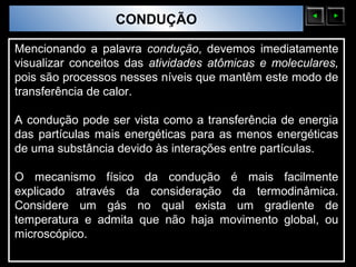 Sólidos Moleculares
                        CONDUÇÃO

Mencionando a palavra condução, devemos imediatamente
visualizar conceitos das atividades atômicas e moleculares,
pois são processos nesses níveis que mantêm este modo de
transferência de calor.

A condução pode ser vista como a transferência de energia
das partículas mais energéticas para as menos energéticas
de uma substância devido às interações entre partículas.

O mecanismo físico da condução é mais facilmente
explicado através da consideração da termodinâmica.
Considere um gás no qual exista um gradiente de
temperatura e admita que não haja movimento global, ou
microscópico.
 