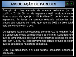 ASSOCIAÇÃO DE PAREDES
  Sólidos Moleculares

Exemplo 4. Uma camada de material refratário (k=1,5
kcal/h.m.°C) de 50 mm de espessura está localizada entre
duas chapas de aço (k = 45 kcal/h.m°C) de 6,3 mm de
espessura. As faces da camada refratária adjacentes às
placas são rugosas de modo que apenas 30% da área total
está em contato com o aço.

Os espaços vazios são ocupados por ar (k=0,013 kcal/h.m.°C)
e a espessura média da rugosidade de 0,8 mm. Considerando
que as temperaturas das superfícies externas da placa de aço
são 430 °C e 90 °C, respectivamente; calcule o fluxo de calor
que se estabelece na parede composta.

OBS : Na rugosidade, o ar está parado (considerar apenas a
condução).
 