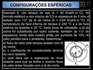 CONFIGURAÇÕES ESFÉRICAS
  Sólidos Moleculares

Exemplo 6. Um tanque de aço (k = 40 Kcal/h.m.°C), de
formato esférico e raio interno de 0,5 m espessura de 5 mm, é
isolado com 1½" de lã de rocha (k = 0,04 Kcal/h.m.°C). A
temperatura da face interna do tanque é 220 °C e a da face
externa do isolante é 30 °C. Após anos de utilização, a lã de
rocha foi substituída por outro isolante, também de 1½" de
espessura, tendo sido notado então um aumento de 10% no
calor perdido para o ambiente. Determinar:
a) fluxo de calor pelo tanque isolado com lã
de rocha;
b) o coeficiente de condutividade térmica
do novo isolante;
c) qual deve ser a espessura do novo
isolante para que se tenha o mesmo fluxo
de calor antes trocado com a lã de rocha.
 