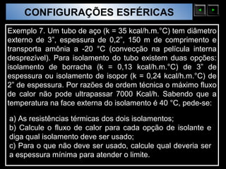 CONFIGURAÇÕES ESFÉRICAS
  Sólidos Moleculares

Exemplo 7. Um tubo de aço (k = 35 kcal/h.m.°C) tem diâmetro
externo de 3”, espessura de 0,2”, 150 m de comprimento e
transporta amônia a -20 °C (convecção na película interna
desprezível). Para isolamento do tubo existem duas opções:
isolamento de borracha (k = 0,13 kcal/h.m.°C) de 3” de
espessura ou isolamento de isopor (k = 0,24 kcal/h.m.°C) de
2” de espessura. Por razões de ordem técnica o máximo fluxo
de calor não pode ultrapassar 7000 Kcal/h. Sabendo que a
temperatura na face externa do isolamento é 40 °C, pede-se:

a) As resistências térmicas dos dois isolamentos;
b) Calcule o fluxo de calor para cada opção de isolante e
diga qual isolamento deve ser usado;
c) Para o que não deve ser usado, calcule qual deveria ser
a espessura mínima para atender o limite.
 