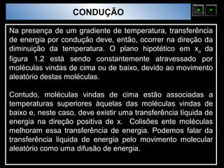 Sólidos Moleculares
                        CONDUÇÃO

Na presença de um gradiente de temperatura, transferência
de energia por condução deve, então, ocorrer na direção da
diminuição da temperatura. O plano hipotético em xo da
figura 1.2 está sendo constantemente atravessado por
moléculas vindas de cima ou de baixo, devido ao movimento
aleatório destas moléculas.

Contudo, moléculas vindas de cima estão associadas a
temperaturas superiores àquelas das moléculas vindas de
baixo e, neste caso, deve existir uma transferência líquida de
energia na direção positiva de x. Colisões ente moléculas
melhoram essa transferência de energia. Podemos falar da
transferência liquida de energia pelo movimento molecular
aleatório como uma difusão de energia.
 