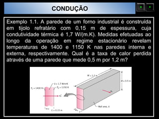 Sólidos Moleculares
                        CONDUÇÃO

Exemplo 1.1. A parede de um forno industrial é construída
em tijolo refratário com 0,15 m de espessura, cuja
condutividade térmica é 1,7 W/(m.K). Medidas efetuadas ao
longo da operação em regime estacionário revelam
temperaturas de 1400 e 1150 K nas paredes interna e
externa, respectivamente. Qual é a taxa de calor perdida
através de uma parede que mede 0,5 m por 1,2 m?
 