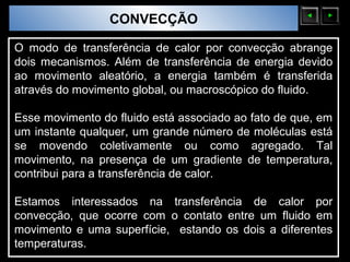 Sólidos Moleculares
                        CONVECÇÃO

O modo de transferência de calor por convecção abrange
dois mecanismos. Além de transferência de energia devido
ao movimento aleatório, a energia também é transferida
através do movimento global, ou macroscópico do fluido.

Esse movimento do fluido está associado ao fato de que, em
um instante qualquer, um grande número de moléculas está
se movendo coletivamente ou como agregado. Tal
movimento, na presença de um gradiente de temperatura,
contribui para a transferência de calor.

Estamos interessados na transferência de calor por
convecção, que ocorre com o contato entre um fluido em
movimento e uma superfície, estando os dois a diferentes
temperaturas.
 