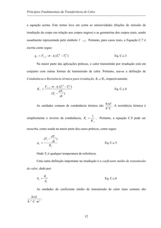 Princípios Fundamentais da Transferência de Calor
a equação acima. Este termo leva em conta as emissividades (frações de emissão de
irradiação do corpo em relação aos corpos negros) e as geometrias dos corpos reais, sendo
usualmente representado pelo símbolo F 1-2. Portanto, para casos reais, a Equação C.7 é
escrita como segue:
)( 4
2
4
1121 TTAFqr −⋅⋅= − σ Eq. C.c.3
Na maior parte das aplicações práticas, o calor transmitido por irradiação está em
conjunto com outras formas de transmissão de calor. Portanto, usa-se a definição de
Condutância e Resistência térmica para irradiação, Kr e Rr, respectivamente.
)(
)(
2
1
4
2
4
1121
dt
dT
T
TTAF
Kr
−
−⋅⋅
= − σ
Eq. C.c.4
As unidades comuns de condutância térmica são
Ch
kcal
o
. A resistência térmica é
simplesmente o inverso da condutância,
r
r
K
R
1
= . Portanto, a equação C.8 pode ser
reescrita, como usada na maior parte dos casos práticos, como segue:
r
r
R
dt
dT
T
q
)( 2
1 −
= Eq. C.c.5
Onde T2 é qualquer temperatura de referência.
Uma outra definição importante na irradiação é o coeficiente médio de transmissão
de calor, dado por:
1A
K
h r
r = Eq. C.c.6
As unidades do coeficiente médio de transmissão de calor mais comuns são
2
mCh
kcal
o
⋅⋅
.
12
 