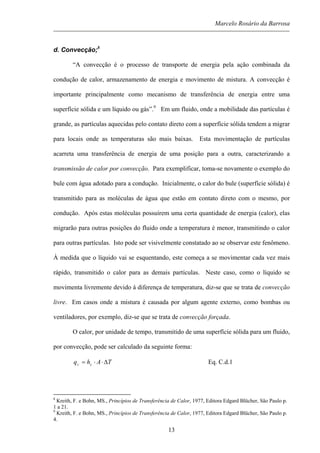 Marcelo Rosário da Barrosa
d. Convecção;8
“A convecção é o processo de transporte de energia pela ação combinada da
condução de calor, armazenamento de energia e movimento de mistura. A convecção é
importante principalmente como mecanismo de transferência de energia entre uma
superfície sólida e um líquido ou gás”.9
Em um fluido, onde a mobilidade das partículas é
grande, as partículas aquecidas pelo contato direto com a superfície sólida tendem a migrar
para locais onde as temperaturas são mais baixas. Esta movimentação de partículas
acarreta uma transferência de energia de uma posição para a outra, caracterizando a
transmissão de calor por convecção. Para exemplificar, toma-se novamente o exemplo do
bule com água adotado para a condução. Inicialmente, o calor do bule (superfície sólida) é
transmitido para as moléculas de água que estão em contato direto com o mesmo, por
condução. Após estas moléculas possuírem uma certa quantidade de energia (calor), elas
migrarão para outras posições do fluido onde a temperatura é menor, transmitindo o calor
para outras partículas. Isto pode ser visivelmente constatado ao se observar este fenômeno.
À medida que o líquido vai se esquentando, este começa a se movimentar cada vez mais
rápido, transmitido o calor para as demais partículas. Neste caso, como o líquido se
movimenta livremente devido à diferença de temperatura, diz-se que se trata de convecção
livre. Em casos onde a mistura é causada por algum agente externo, como bombas ou
ventiladores, por exemplo, diz-se que se trata de convecção forçada.
O calor, por unidade de tempo, transmitido de uma superfície sólida para um fluido,
por convecção, pode ser calculado da seguinte forma:
TAhq cc ∆⋅⋅= Eq. C.d.1
8
Kreith, F. e Bohn, MS., Princípios de Transferência de Calor, 1977, Editora Edgard Blücher, São Paulo p.
1 a 21.
9
Kreith, F. e Bohn, MS., Princípios de Transferência de Calor, 1977, Editora Edgard Blücher, São Paulo p.
4.
13
 