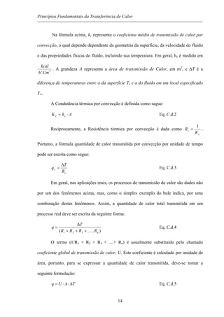 Princípios Fundamentais da Transferência de Calor
Na fórmula acima, hc representa o coeficiente médio de transmissão de calor por
convecção, o qual depende dependente da geometria da superfície, da velocidade do fluido
e das propriedades físicas do fluido, incluindo sua temperatura. Em geral, hc é medido em
2
Cmh
kcal
o
. A grandeza A representa a área de transmissão de Calor, em m2
, e ∆T é a
diferença de temperaturas entre a da superfície Ts e a do fluido em um local especificado
T∞.
A Condutância térmica por convecção é definida como segue:
AhK cc ⋅= Eq. C.d.2
Reciprocamente, a Resistência térmica por convecção é dada como
c
c
K
R
1
= .
Portanto, a fórmula quantidade de calor transmitida por convecção por unidade de tempo
pode ser escrita como segue:
c
c
R
T
q
∆
= Eq. C.d.3
Em geral, nas aplicações reais, os processos de transmissão de calor são dados não
por um dos fenômenos acima, mas, como o simples exemplo do bule indica, por uma
combinação destes fenômenos. Assim, a quantidade de calor total transmitida em um
processo real deve ser escrita da seguinte forma:
)......( 321 nRRRR
T
q
+++
∆
= Eq. C.d.4
O termo (1/R1 + R2 + R3 + ....+ Rn) é usualmente substituído pelo chamado
coeficiente global de transmissão de calor, U. Este coeficiente é calculado por unidade de
área, portanto, para se expressar a quantidade de calor transmitida, deve-se tomar a
seguinte formulação:
TAUq ∆⋅⋅= Eq. C.d.5
14
 