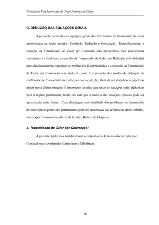 Princípios Fundamentais da Transferência de Calor
D. DEDUÇÃO DAS EQUAÇÕES GERAIS
Aqui serão deduzidas as equações gerais das três formas de transmissão de calor
apresentadas na seção anterior: Condução, Radiação e Convecção. Especificamente, a
equação da Transmissão de Calor por Condução será apresentada para coordenadas
cartesianas e cilíndricas, a equação da Transmissão de Calor por Radiação será deduzida
mais detalhadamente, seguindo as explicações já apresentadas e a equação da Transmissão
de Calor por Convecção será deduzida junto à explicação dos modos de obtenção do
coeficiente de transmissão de calor por convecção, hc, além de ser discutido o papel das
aletas nesta última situação. É importante ressaltar que todas as equações serão deduzidas
para o regime permanente, tendo em vista que a maioria das situações práticas pode ser
aproximada desta forma. Uma abordagem mais detalhada dos problemas de transmissão
de calor para regimes não permanentes pode ser encontrada nas referências deste trabalho,
mais especificamente nos livros de Kreith e Bohn e de Chapman.
a. Transmissão de Calor por Convecção;
Aqui serão deduzidas analiticamente as fórmulas da Transmissão de Calor por
Condução nas coordenadas Cartesianas e Cilíndricas:
16
 