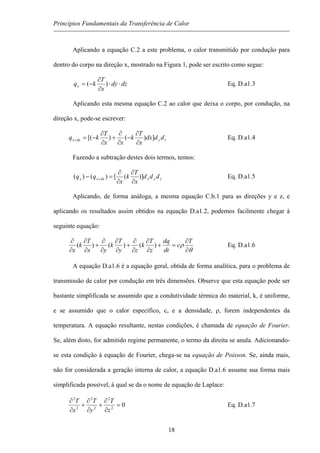 Princípios Fundamentais da Transferência de Calor
Aplicando a equação C.2 a este problema, o calor transmitido por condução para
dentro do corpo na direção x, mostrado na Figura 1, pode ser escrito como segue:
dzdy
x
T
kqx ⋅⋅
∂
∂
−= )( Eq. D.a1.3
Aplicando esta mesma equação C.2 ao calor que deixa o corpo, por condução, na
direção x, pode-se escrever:
zydxx dddx
x
T
k
xx
T
kq ])()[(
∂
∂
−
∂
∂
+
∂
∂
−=+ Eq. D.a1.4
Fazendo a subtração destes dois termos, temos:
zyxdxxx ddd
x
T
k
x
qq )]([)()(
∂
∂
∂
∂
=− + Eq. D.a1.5
Aplicando, de forma análoga, a mesma equação C.b.1 para as direções y e z, e
aplicando os resultados assim obtidos na equação D.a1.2, podemos facilmente chegar à
seguinte equação:
θ
ρ
∂
∂
=+
∂
∂
∂
∂
+
∂
∂
∂
∂
+
∂
∂
∂
∂ T
c
dt
dq
z
T
k
zy
T
k
yx
T
k
x
)()()( Eq. D.a1.6
A equação D.a1.6 é a equação geral, obtida de forma analítica, para o problema de
transmissão de calor por condução em três dimensões. Observe que esta equação pode ser
bastante simplificada se assumido que a condutividade térmica do material, k, é uniforme,
e se assumido que o calor específico, c, e a densidade, ρ, forem independentes da
temperatura. A equação resultante, nestas condições, é chamada de equação de Fourier.
Se, além disto, for admitido regime permanente, o termo da direita se anula. Adicionando-
se esta condição à equação de Fourier, chega-se na equação de Poisson. Se, ainda mais,
não for considerada a geração interna de calor, a equação D.a1.6 assume sua forma mais
simplificada possível, à qual se da o nome de equação de Laplace:
02
2
2
2
2
2
=
∂
∂
+
∂
∂
+
∂
∂
z
T
y
T
x
T
Eq. D.a1.7
18
 