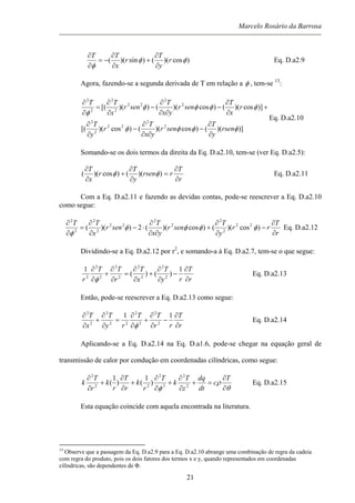 Marcelo Rosário da Barrosa
)cos)(()sin)(( φφ
φ
r
y
T
r
x
TT
∂
∂
+
∂
∂
−=
∂
∂
Eq. D.a2.9
Agora, fazendo-se a segunda derivada de T em relação a φ , tem-se 13
:
)])(()cos)(()cos)([(
)]cos)(()cos)(())([(
2
2
22
2
2
2
2
22
2
2
2
2
φφφφ
φφφφ
φ
rsen
y
T
senr
yx
T
r
y
T
r
x
T
senr
yx
T
senr
x
TT
∂
∂
−
∂∂
∂
−
∂
∂
+
∂
∂
−
∂∂
∂
−
∂
∂
=
∂
∂
Eq. D.a2.10
Somando-se os dois termos da direita da Eq. D.a2.10, tem-se (ver Eq. D.a2.5):
r
T
rrsen
y
T
r
x
T
∂
∂
=
∂
∂
+
∂
∂
))(()cos)(( φφ Eq. D.a2.11
Com a Eq. D.a2.11 e fazendo as devidas contas, pode-se reescrever a Eq. D.a2.10
como segue:
r
T
rr
y
T
senr
yx
T
senr
x
TT
∂
∂
−
∂
∂
+
∂∂
∂
⋅−
∂
∂
=
∂
∂
)cos)(()cos)((2))(( 22
2
2
2
2
22
2
2
2
2
φφφφ
φ
Eq. D.a2.12
Dividindo-se a Eq. D.a2.12 por r2
, e somando-a à Eq. D.a2.7, tem-se o que segue:
r
T
ry
T
x
T
r
TT
r ∂
∂
−
∂
∂
+
∂
∂
=
∂
∂
+
∂
∂ 1
)()(
1
2
2
2
2
2
2
2
2
2
φ
Eq. D.a2.13
Então, pode-se reescrever a Eq. D.a2.13 como segue:
r
T
rr
TT
ry
T
x
T
∂
∂
−
∂
∂
+
∂
∂
=
∂
∂
+
∂
∂ 11
2
2
2
2
22
2
2
2
φ
Eq. D.a2.14
Aplicando-se a Eq. D.a2.14 na Eq. D.a1.6, pode-se chegar na equação geral de
transmissão de calor por condução em coordenadas cilíndricas, como segue:
θ
ρ
φ ∂
∂
=+
∂
∂
+
∂
∂
+
∂
∂
+
∂
∂ T
c
dt
dq
z
T
k
T
r
k
r
T
r
k
r
T
k 2
2
2
2
22
2
)
1
()
1
( Eq. D.a2.15
Esta equação coincide com aquela encontrada na literatura.
13
Observe que a passagem da Eq. D.a2.9 para a Eq. D.a2.10 abrange uma combinação de regra da cadeia
com regra do produto, pois os dois fatores dos termos x e y, quando representados em coordenadas
cilíndricas, são dependentes de Φ.
21
 