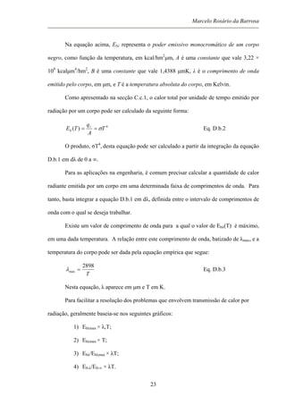 Marcelo Rosário da Barrosa
Na equação acima, Ebλ representa o poder emissivo monocromático de um corpo
negro, como função da temperatura, em kcal/hm2
µm, A é uma constante que vale 3,22 ×
108
kcalµm4
/hm2
, B é uma constante que vale 1,4388 µmK, λ é o comprimento de onda
emitido pelo corpo, em µm, e T é a temperatura absoluta do corpo, em Kelvin.
Como apresentado na secção C.c.1, o calor total por unidade de tempo emitido por
radiação por um corpo pode ser calculado da seguinte forma:
4
)( T
A
q
TE r
b σ== Eq. D.b.2
O produto, σT4
, desta equação pode ser calculado a partir da integração da equação
D.b.1 em dλ de 0 a ∞.
Para as aplicações na engenharia, é comum precisar calcular a quantidade de calor
radiante emitida por um corpo em uma determinada faixa de comprimentos de onda. Para
tanto, basta integrar a equação D.b.1 em dλ, definida entre o intervalo de comprimentos de
onda com o qual se deseja trabalhar.
Existe um valor de comprimento de onda para a qual o valor de Ebλ(T) é máximo,
em uma dada temperatura. A relação entre este comprimento de onda, batizado de λmax, e a
temperatura do corpo pode ser dada pela equação empírica que segue:
T
2898
max =λ Eq. D.b.3
Nesta equação, λ aparece em µm e T em K.
Para facilitar a resolução dos problemas que envolvem transmissão de calor por
radiação, geralmente baseia-se nos seguintes gráficos:
1) Ebλmax × λ,T;
2) Ebλmax × T;
3) Ebλ/Ebλmax × λT;
4) E0-λ/E0-∞ × λT.
23
 
