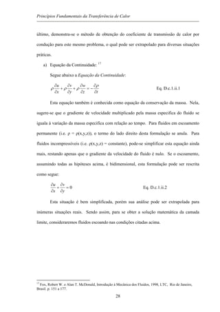 Princípios Fundamentais da Transferência de Calor
último, demonstra-se o método de obtenção do coeficiente de transmissão de calor por
condução para este mesmo problema, o qual pode ser extrapolado para diversas situações
práticas.
a) Equação da Continuidade: 17
Segue abaixo a Equação da Continuidade:
tz
w
y
v
x
u
∂
∂
−=
∂
∂
+
∂
∂
+
∂
∂ ρ
ρρρ Eq. D.c.1.ii.1
Esta equação também é conhecida como equação da conservação da massa. Nela,
sugere-se que o gradiente de velocidade multiplicado pela massa especifica do fluido se
iguala à variação da massa especifica com relação ao tempo. Para fluidos em escoamento
permanente (i.e. ρ = ρ(x,y,z)), o termo do lado direito desta formulação se anula. Para
fluidos incompressíveis (i.e. ρ(x,y,z) = constante), pode-se simplificar esta equação ainda
mais, restando apenas que o gradiente da velocidade do fluido é nulo. Se o escoamento,
assumindo todas as hipóteses acima, é bidimensional, esta formulação pode ser rescrita
como segue:
0=
∂
∂
+
∂
∂
y
v
x
u
Eq. D.c.1.ii.2
Esta situação é bem simplificada, porém sua análise pode ser extrapolada para
inúmeras situações reais. Sendo assim, para se obter a solução matemática da camada
limite, consideraremos fluidos escoando nas condições citadas acima.
17
Fox, Robert W. e Alan T. McDonald, Introdução à Mecânica dos Fluidos, 1998, LTC, Rio de Janeiro,
Brasil. p. 151 a 177.
28
 