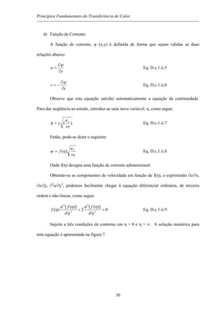 Princípios Fundamentais da Transferência de Calor
d) Função de Corrente:
A função de corrente, ψ (x,y) é definida de forma que sejam válidas as duas
relações abaixo:
y
u
∂
∂
=
ψ
Eq. D.c.1.ii.5
x
v
∂
∂
−=
ψ
Eq. D.c.1.ii.6
Observe que esta equação satisfaz automaticamente a equação da continuidade.
Para dar seqüência ao estudo, introduz-se uma nova variável, η, como segue:
)(
vx
u
y ∞
=η Eq. D.c.1.ii.7
Então, pode-se dizer o seguinte:
vx
u
f ∞
= )(ηψ Eq. D.c.1.ii.8
Onde f(η) designa uma função de corrente adimensional.
Obtendo-se as componentes de velocidade em função de f(η), e exprimindo ∂u/∂x,
∂u/∂y, ∂2
u/∂y2
, podemos facilmente chegar à equação diferencial ordinária, de terceira
ordem e não-linear, como segue:
0
)]([
2
)]([
)( 3
3
2
2
=+
η
η
η
η
η
d
fd
d
fd
f Eq. D.c.1.ii.9
Sujeita a três condições de contorno em η = 0 e η = ∞. A solução numérica para
esta equação é apresentada na figura 7.
30
 