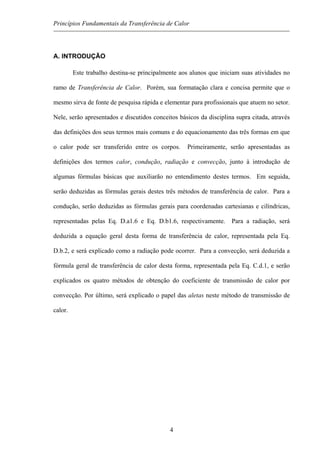 Princípios Fundamentais da Transferência de Calor
A. INTRODUÇÃO
Este trabalho destina-se principalmente aos alunos que iniciam suas atividades no
ramo de Transferência de Calor. Porém, sua formatação clara e concisa permite que o
mesmo sirva de fonte de pesquisa rápida e elementar para profissionais que atuem no setor.
Nele, serão apresentados e discutidos conceitos básicos da disciplina supra citada, através
das definições dos seus termos mais comuns e do equacionamento das três formas em que
o calor pode ser transferido entre os corpos. Primeiramente, serão apresentadas as
definições dos termos calor, condução, radiação e convecção, junto à introdução de
algumas fórmulas básicas que auxiliarão no entendimento destes termos. Em seguida,
serão deduzidas as fórmulas gerais destes três métodos de transferência de calor. Para a
condução, serão deduzidas as fórmulas gerais para coordenadas cartesianas e cilíndricas,
representadas pelas Eq. D.a1.6 e Eq. D.b1.6, respectivamente. Para a radiação, será
deduzida a equação geral desta forma de transferência de calor, representada pela Eq.
D.b.2, e será explicado como a radiação pode ocorrer. Para a convecção, será deduzida a
fórmula geral de transferência de calor desta forma, representada pela Eq. C.d.1, e serão
explicados os quatro métodos de obtenção do coeficiente de transmissão de calor por
convecção. Por último, será explicado o papel das aletas neste método de transmissão de
calor.
4
 