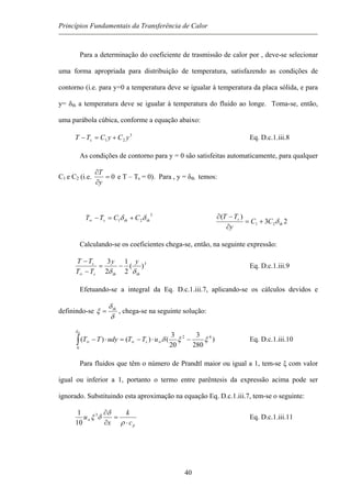 Princípios Fundamentais da Transferência de Calor
Para a determinação do coeficiente de trasmissão de calor por , deve-se selecionar
uma forma apropriada para distribuição de temperatura, satisfazendo as condições de
contorno (i.e. para y=0 a temperatura deve se igualar à temperatura da placa sólida, e para
y= δth a temperatura deve se igualar à temperatura do fluido ao longe. Toma-se, então,
uma parábola cúbica, conforme a equação abaixo:
3
21 yCyCTT s +=− Eq. D.c.1.iii.8
As condições de contorno para y = 0 são satisfeitas automaticamente, para qualquer
C1 e C2 (i.e. 0=
∂
∂
y
T
e T – Ts = 0). Para , y = δth temos:
3
21 thths CCTT δδ +=−∞ 23
)(
21 th
s
CC
y
TT
δ+=
∂
−∂
Calculando-se os coeficientes chega-se, então, na seguinte expressão:
3
)(
2
1
2
3
thths
s yy
TT
TT
δδ
−=
−
−
∞
Eq. D.c.1.iii.9
Efetuando-se a integral da Eq. D.c.1.iii.7, aplicando-se os cálculos devidos e
definindo-se
δ
δ
ξ th
= , chega-se na seguinte solução:
)
280
3
20
3
()()( 42
0
ξξδ
δ
−⋅−=⋅− ∞∞∞∫ uTTudyTT s
th
Eq. D.c.1.iii.10
Para fluidos que têm o número de Prandtl maior ou igual a 1, tem-se ξ com valor
igual ou inferior a 1, portanto o termo entre parêntesis da expressão acima pode ser
ignorado. Substituindo esta aproximação na equação Eq. D.c.1.iii.7, tem-se o seguinte:
pc
k
x
u
⋅
=
∂
∂
∞
ρ
δ
δξ 3
10
1
Eq. D.c.1.iii.11
40
 