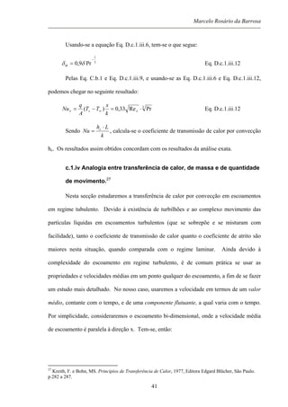 Marcelo Rosário da Barrosa
Usando-se a equação Eq. D.c.1.iii.6, tem-se o que segue:
3
1
Pr9,0
−
= δδth Eq. D.c.1.iii.12
Pelas Eq. C.b.1 e Eq. D.c.1.iii.9, e usando-se as Eq. D.c.1.iii.6 e Eq. D.c.1.iii.12,
podemos chegar no seguinte resultado:
3
PrRe33,0)( ⋅=−= ∞ xsx
k
x
TT
A
q
Nu Eq. D.c.1.iii.12
Sendo
k
Lh
Nu c ⋅
= , calcula-se o coeficiente de transmissão de calor por convecção
hc. Os resultados assim obtidos concordam com os resultados da análise exata.
c.1.iv Analogia entre transferência de calor, de massa e de quantidade
de movimento.27
Nesta secção estudaremos a transferência de calor por convecção em escoamentos
em regime tubulento. Devido à existência de turbilhões e ao complexo movimento das
partículas líquidas em escoamentos turbulentos (que se sobrepõe e se misturam com
facilidade), tanto o coeficiente de transmissão de calor quanto o coeficiente de atrito são
maiores nesta situação, quando comparada com o regime laminar. Ainda devido à
complexidade do escoamento em regime turbulento, é de comum prática se usar as
propriedades e velocidades médias em um ponto qualquer do escoamento, a fim de se fazer
um estudo mais detalhado. No nosso caso, usaremos a velocidade em termos de um valor
médio, contante com o tempo, e de uma componente flutuante, a qual varia com o tempo.
Por simplicidade, consideraremos o escoamento bi-dimensional, onde a velocidade média
de escoamento é paralela à direção x. Tem-se, então:
27
Kreith, F. e Bohn, MS. Princípios de Transferência de Calor, 1977, Editora Edgard Blücher, São Paulo.
p.282 a 287.
41
 