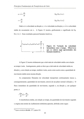Princípios Fundamentais da Transferência de Calor
dt
du
uu += Eq. D.c.1.iv.1
dt
dv
v = Eq. D.c.1.iv.2
Onde u é a velocidade na direção x, v é a velocidade na direção y e u é a velocidade
média do escoamento em x. A Figura 12 mostra, graficamente o significado da Eq.
D.c.1.iv.1. Estes resultados parecem bastante intuitivos.
Figura 12: Variação da velocidade
instantânea com o tempo. Observa-se
que os valores aqui apresentados são
bastante intuitivos. 28
A Figura 12 mostra nitidamente que a derivada da velocidade média com relação
ao tempo é nula. Analogamente, pode-se dizer que a derivada da velocidade média na
direção y, com relação ao tempo, também é nula, assim como assim como a quantidade de
movimento média nesta mesma direção.
As componentes flutuantes da velocidade transportam continuamente massa e,
consequentemente, quantidade de movimento, através de um plano normal à direção y. O
fluxo instantâneo da quantidade de movimento, segundo x, na direção y, em qualquer
ponto, é:
)(
dt
du
u
dt
vd
+−
ρ
A transferência média, em relação ao tempo, da quantidade de movimento segundo
x origina uma tensão de cisalhamento turbulenta aparente, definida como segue:
28
Figura extraída de Kreith, 1977, página 283.
42
 