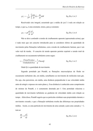 Marcelo Rosário da Barrosa
θ
ρ
θ
τ
θ
d
dt
du
u
dt
vd
g t )(
*
1
*
0
+⋅−= ∫ Eq. D.c.1.iv.3
Resolvendo esta integral, assumindo que a média de (ρv)’ é nula em relação ao
tempo, e que um é uma constante, temos, para ρ constante:
)(
dt
vd
dt
ud
g t ρτ = Eq. D.c.1.iv.4
Não se deve confundir a tensão de cisalhamento aparente (apresentada acima), que
é nada mais que um conceito introduzido para se considerar efeitos de quantidade de
movimento pelas flutuações turbulentas, com a tensão de cisalhamento laminar, que é um
valor real de tensão. O conceito de tensão aparente permite exprimir a tensão total de
cisalhamento no escoamento turbulento como segue:
FluxoQ
greaUnidadedeÁ
aForçaVis 1cos
+=τ Eq. D.c.1.iv.5
Onde Q é a quantidade de movimento.
Segundo postulado por Prandtl, as flutuações macroscópicas de fluido no
escoamento turbulento são, em média, semelhantes ao movimento de moléculas num gás.
Ou seja, elas percorrem, em média, uma distância perpendicular à sua velocidade média
antes de atingir o repouso em outro plano y. Essa distância é conhecida como comprimento
de mistura de Prandtl, e é comumente denotada por l. Esta postulado relaciona a
quantidade de movimento turbulento ao gradiente de velocidade média com relação ao
tempo. Além disso, Prandtl sugeriu que as partículas retinham suas propriedades durante o
movimento cruzado, e que a flutuação turbulenta resulta das diferenças nas propriedades
médias. Assim, se uma partícula de movimenta da uma camada y para uma camada y + l,
tem-se:
dy
ud
l
dt
du
= Eq. D.c.1.iv.6
43
 