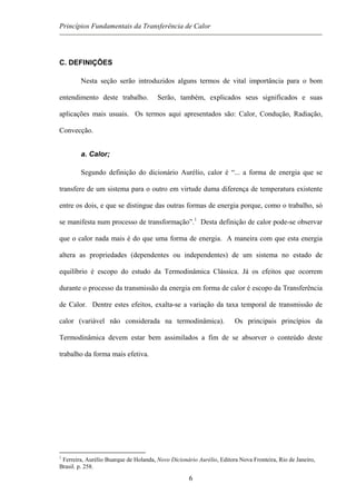 Princípios Fundamentais da Transferência de Calor
C. DEFINIÇÕES
Nesta seção serão introduzidos alguns termos de vital importância para o bom
entendimento deste trabalho. Serão, também, explicados seus significados e suas
aplicações mais usuais. Os termos aqui apresentados são: Calor, Condução, Radiação,
Convecção.
a. Calor;
Segundo definição do dicionário Aurélio, calor é “... a forma de energia que se
transfere de um sistema para o outro em virtude duma diferença de temperatura existente
entre os dois, e que se distingue das outras formas de energia porque, como o trabalho, só
se manifesta num processo de transformação”.1
Desta definição de calor pode-se observar
que o calor nada mais é do que uma forma de energia. A maneira com que esta energia
altera as propriedades (dependentes ou independentes) de um sistema no estado de
equilíbrio é escopo do estudo da Termodinâmica Clássica. Já os efeitos que ocorrem
durante o processo da transmissão da energia em forma de calor é escopo da Transferência
de Calor. Dentre estes efeitos, exalta-se a variação da taxa temporal de transmissão de
calor (variável não considerada na termodinâmica). Os principais princípios da
Termodinâmica devem estar bem assimilados a fim de se absorver o conteúdo deste
trabalho da forma mais efetiva.
1
Ferreira, Aurélio Buarque de Holanda, Novo Dicionário Aurélio, Editora Nova Fronteira, Rio de Janeiro,
Brasil. p. 258.
6
 