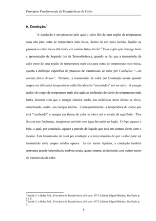 Princípios Fundamentais da Transferência de Calor
b. Condução;3
“A condução é um processo pelo qual o calor flui de uma região de temperatura
mais alta para outra de temperatura mais baixa, dentro de um meio (sólido, líquido ou
gasoso) ou entre meios diferentes em contato físico direto”.4
Essa explicação abrange tanto
a apresentação da Segunda Lei da Termodinâmica, quando se diz que a transmissão de
calor parte de uma região de temperatura mais alta para outra de temperatura mais baixa,
quanto a definição específica do processo de transmissão de calor por Condução: “...em
contato físico direto.”. Portanto, a transmissão de calor por Condução ocorre quando
corpos em diferentes temperaturas estão literalmente “encostados” um no outro. A energia
(calor) do corpo de temperatura mais alta agita as moléculas do corpo de temperatura mais
baixa, fazendo com que a energia cinética média das moléculas deste último se eleve,
aumentando, assim, sua energia interna. Conseqüentemente, a temperatura do corpo que
está “recebendo” a energia em forma de calor se eleva até o estado de equilíbrio. Para
ilustrar este fenômeno, imagina-se um bule com água fervendo ao fogão. O fogo aquece o
bule, o qual, por condução, aquece a parcela de líquido que está em contato direto com o
mesmo. Esta transmissão de calor por condução é a única maneira de que o calor pode ser
transmitido entre corpos sólidos opacos. Já em meios líquidos, a condução também
apresenta grande importância, embora esteja, quase sempre, relacionada com outros meios
de transmissão de calor.
3
Kreith, F. e Bohn, MS., Princípios de Transferência de Calor, 1977, Editora Edgard Blücher, São Paulo p.
1 a 21.
4
Kreith, F. e Bohn, MS., Princípios de Transferência de Calor, 1977, Editora Edgard Blücher, São Paulo p.
3.
8
 