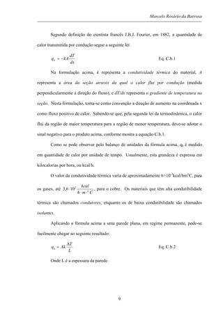 Marcelo Rosário da Barrosa
Segundo definição do cientista francês J.B.J. Fourier, em 1882, a quantidade de
calor transmitida por condução segue a seguinte lei:
dx
dT
kAqk −= Eq. C.b.1
Na formulação acima, k representa a condutividade térmica do material, A
representa a área da seção através da qual o calor flui por condução (medida
perpendicularmente à direção do fluxo), e dT/dx representa o gradiente de temperatura na
seção. Nesta formulação, toma-se como convenção a direção de aumento na coordenada x
como fluxo positivo de calor. Sabendo-se que, pela segunda lei da termodinâmica, o calor
flui da região de maior temperatura para a região de menor temperatura, deve-se adotar o
sinal negativo para o produto acima, conforme mostra a equação C.b.1.
Como se pode observar pelo balanço de unidades da fórmula acima, qk é medido
em quantidade de calor por unidade de tempo. Usualmente, esta grandeza é expressa em
kilocalorias por hora, ou kcal/h.
O valor da condutividade térmica varia de aproximadamente 6×10-3
kcal/hmo
C, para
os gases, até
Cmh
kcal
o
⋅⋅
⋅ 2
106,3 , para o cobre. Os materiais que têm alta condutibilidade
térmica são chamados condutores, enquanto os de baixa condutibilidade são chamados
isolantes.
Aplicando a fórmula acima a uma parede plana, em regime permanente, pode-se
facilmente chegar ao seguinte resultado:
L
T
Akqk
∆
= Eq. C.b.2
Onde L é a espessura da parede.
9
 