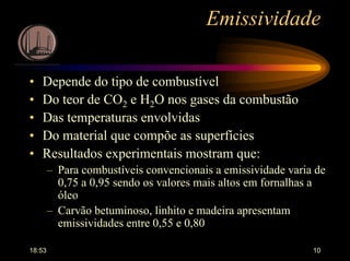 18:53 10
Emissividade
• Depende do tipo de combustível
• Do teor de CO2 e H2O nos gases da combustão
• Das temperaturas envolvidas
• Do material que compõe as superfícies
• Resultados experimentais mostram que:
– Para combustíveis convencionais a emissividade varia de
0,75 a 0,95 sendo os valores mais altos em fornalhas a
óleo
– Carvão betuminoso, linhito e madeira apresentam
emissividades entre 0,55 e 0,80
 
