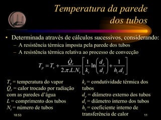 18:53 11
Temperatura da parede
dos tubos
• Determinada através de cálculos sucessivos, considerando:
– A resistência térmica imposta pela parede dos tubos
– A resistência térmica relativa ao processo de convecção






+





+=
iii
e
tt
r
vp
dhd
d
kNL
Q
TT
.
1
ln
1
...2 π
&
kt = condutividade térmica dos
tubos
de = diâmetro externo dos tubos
di = diâmetro interno dos tubos
hi = coeficiente interno de
transferência de calor
Tv = temperatura do vapor
Qr = calor trocado por radiação
com as paredes d’água
L = comprimento dos tubos
Nt = número de tubos
.
 