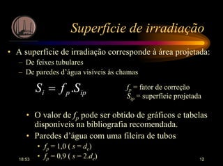 18:53 12
Superfície de irradiação
• A superfície de irradiação corresponde à área projetada:
– De feixes tubulares
– De paredes d’água visíveis às chamas
ippi SfS .= fp = fator de correção
Sip = superfície projetada
• O valor de fp pode ser obtido de gráficos e tabelas
disponíveis na bibliografia recomendada.
• Paredes d’água com uma fileira de tubos
• fp = 1,0 ( s = de)
• fp = 0,9 ( s = 2.de)
 