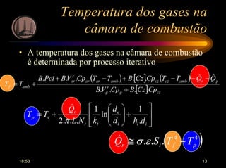 18:53 13
Temperatura dos gases na
câmara de combustão
• A temperatura dos gases na câmara de combustão
é determinada por processo iterativo
( ) [ ] ( )
[ ] czg
r
g
prambczczambarar
r
ar
ambf
CpCzBCpVB
QQTTCpCzBTTCpVBPciB
TT
....
.....
+
−−−+−+
+=
&&






+





+=
iii
e
tt
r
vp
dhd
d
kNL
Q
TT
.
1
ln
1
...2 π
&
( )44
... pfir TTSQ −≅ εσ&
 