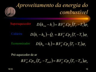 18:53 16
Aproveitamento da energia do
combustível
( ) ( ) sfg
r
gvvsa TTCpVBhhD ϕ.... 1−=−Superaquecedor
( ) ( ) cg
r
grlav TTCpVBQhhD ϕ.... 21 −=−− &Caldeira
( ) ( ) eg
r
glla TTCpVBhhD ϕ.... 32 −=−Economizador
Pré-aquecedor de ar
( ) ( ) achg
r
gambarat
r
ar TTCpVBTTCpVB ϕ...... 3 −=−
 