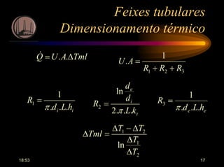 18:53 17
Feixes tubulares
Dimensionamento térmico
321
1
.
RRR
AU
++
=TmlAUQ ∆= ..&
t
i
e
kL
d
d
R
...2
ln
2
π
=
ii hLd
R
...
1
1
π
=
ee hLd
R
...
1
3
π
=
2
1
21
ln
T
T
TT
Tml
∆
∆
∆−∆
=∆
 