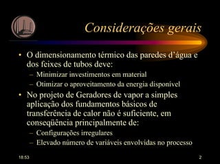 18:53 2
Considerações gerais
• O dimensionamento térmico das paredes d’água e
dos feixes de tubos deve:
– Minimizar investimentos em material
– Otimizar o aproveitamento da energia disponível
• No projeto de Geradores de vapor a simples
aplicação dos fundamentos básicos de
transferência de calor não é suficiente, em
conseqüência principalmente de:
– Configurações irregulares
– Elevado número de variáveis envolvidas no processo
 