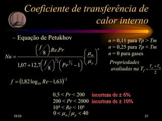 18:53 21
Coeficiente de transferência de
calor interno
– Equação de Petukhov n = 0,11 para Tp > Tm
n = 0,25 para Tp < Tm
n = 0 para gases
n
p
m
rPf
rPeRf
Nu












 −



+





=
µ
µ
.
1
8
7,1207,1
..
8
3
22
1
Propriedades
avaliadas na Tf =
2
mp TT +
( ) 2
10 63,1log82,1
−
−= eRf
0,5 < Pr < 200 incerteza deincerteza de ±± 6%6%
200 < Pr < 2000 incerteza deincerteza de ±± 10%10%
104 < Re < 106
400 << pm µµ
 