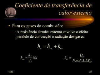 18:53 22
Coeficiente de transferência de
calor externo
• Para os gases da combustão:
– A resistência térmica externa envolve o efeito
paralelo de convecção e radiação dos gases
erece hhh +=
mle
g
er
TLdN
Q
h
∆
=
....π
&
Nu
d
k
h
e
f
ec =
 