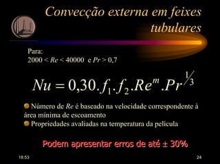 18:53 24
Convecção externa em feixes
tubulares
Para:
2000 < Re < 40000 e Pr > 0,7
3
1
21 ....30,0 rPeRffNu m
=
Número de Re é baseado na velocidade correspondente à
área mínima de escoamento
Propriedades avaliadas na temperatura da película
Podem apresentar erros de atéPodem apresentar erros de até ±± 30%30%
 